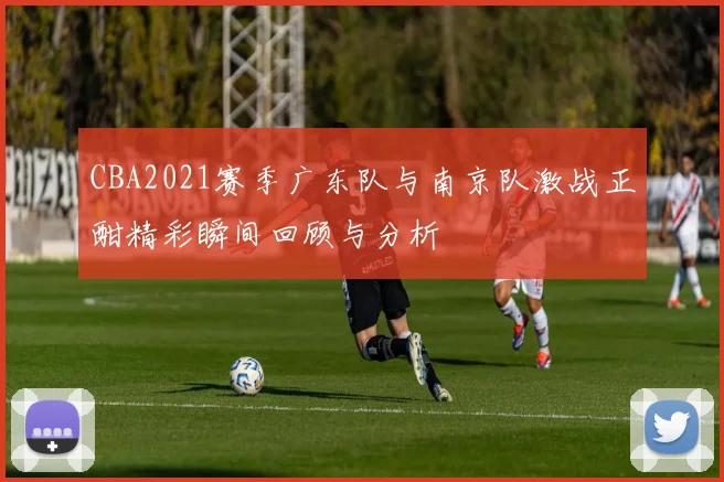 CBA2021赛季广东队与南京队激战正酣精彩瞬间回顾与分析