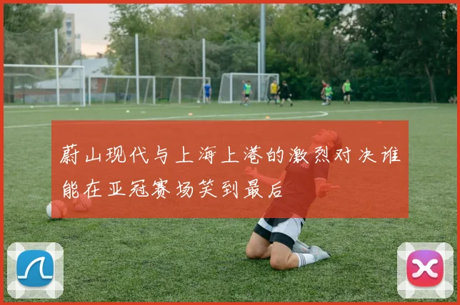蔚山现代与上海上港的激烈对决谁能在亚冠赛场笑到最后