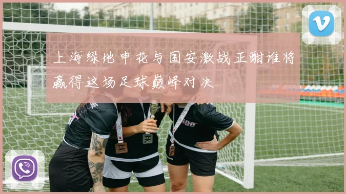 上海绿地申花与国安激战正酣谁将赢得这场足球巅峰对决
