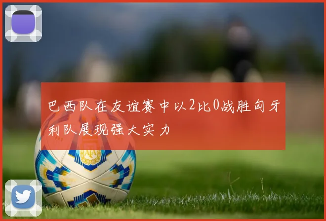 巴西队在友谊赛中以2比0战胜匈牙利队展现强大实力