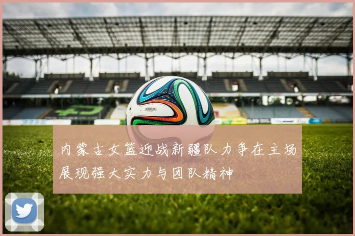 内蒙古女篮迎战新疆队力争在主场展现强大实力与团队精神