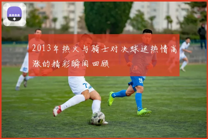 2013年热火与骑士对决球迷热情高涨的精彩瞬间回顾