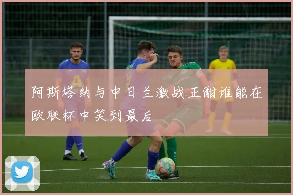 阿斯塔纳与中日兰激战正酣谁能在欧联杯中笑到最后