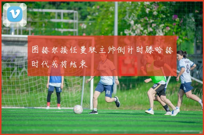 图赫尔接任曼联主帅倒计时滕哈赫时代或将结束