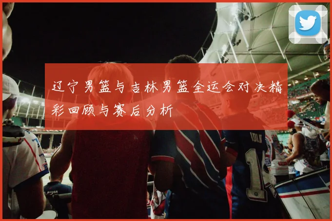 辽宁男篮与吉林男篮全运会对决精彩回顾与赛后分析