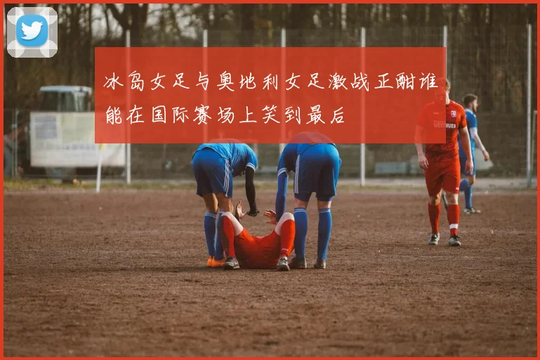 冰岛女足与奥地利女足激战正酣谁能在国际赛场上笑到最后