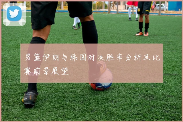 男篮伊朗与韩国对决胜率分析及比赛前景展望