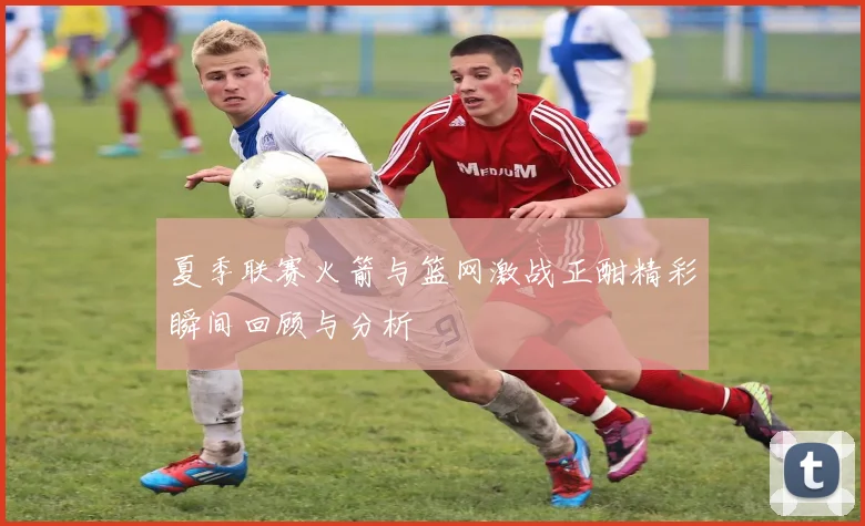 夏季联赛火箭与篮网激战正酣精彩瞬间回顾与分析