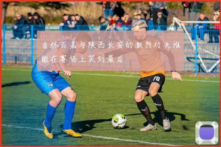 吉林百嘉与陕西长安的激烈对决谁能在赛场上笑到最后