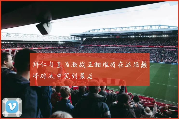 拜仁与皇马激战正酣谁将在这场巅峰对决中笑到最后
