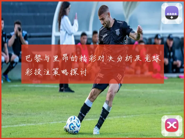 巴黎与里昂的精彩对决分析及竞球彩投注策略探讨