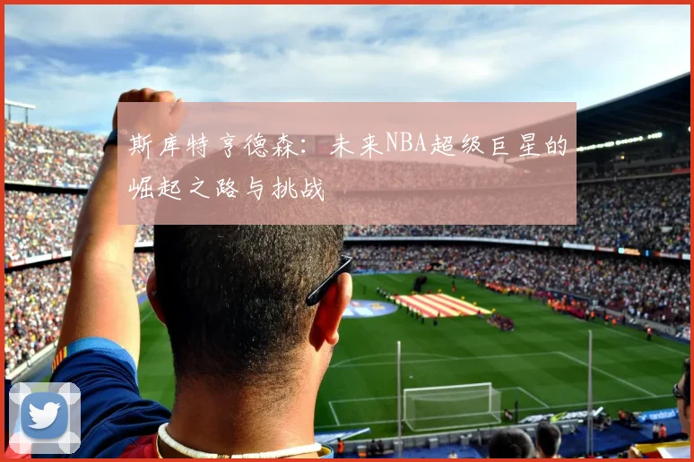 斯库特亨德森：未来NBA超级巨星的崛起之路与挑战