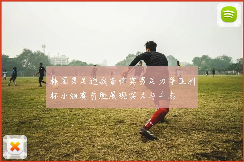 韩国男足迎战菲律宾男足力争亚洲杯小组赛首胜展现实力与斗志