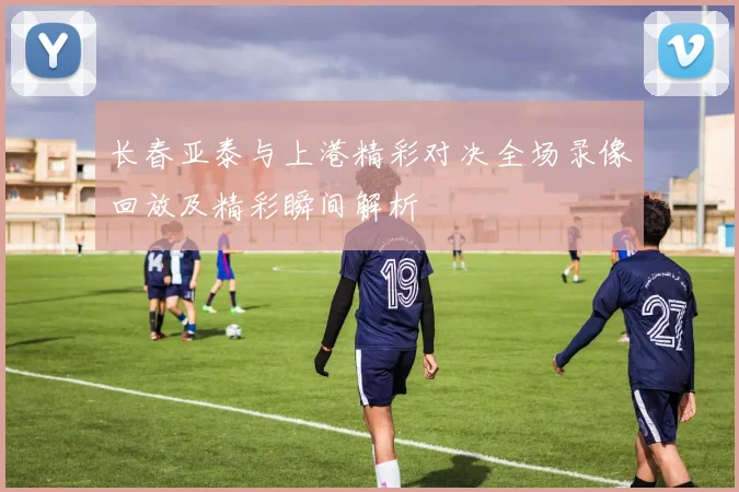 长春亚泰与上港精彩对决全场录像回放及精彩瞬间解析