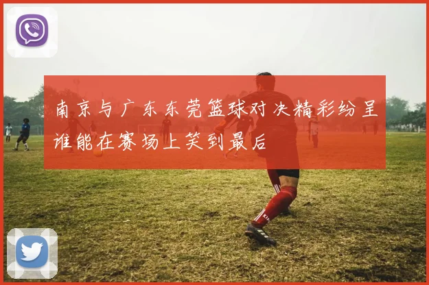南京与广东东莞篮球对决精彩纷呈谁能在赛场上笑到最后