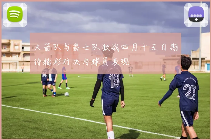 火箭队与爵士队激战四月十五日期待精彩对决与球员表现