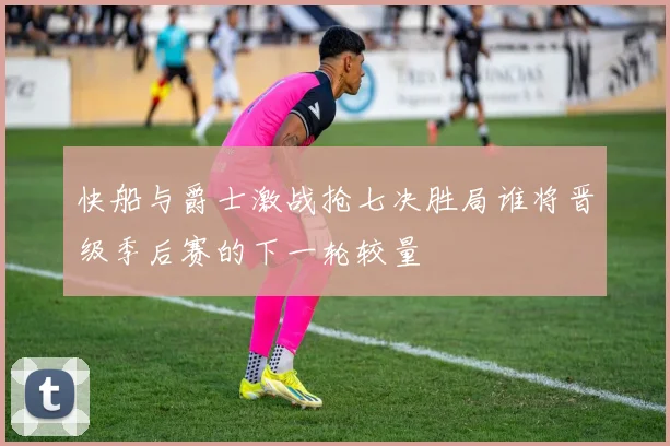 快船与爵士激战抢七决胜局谁将晋级季后赛的下一轮较量