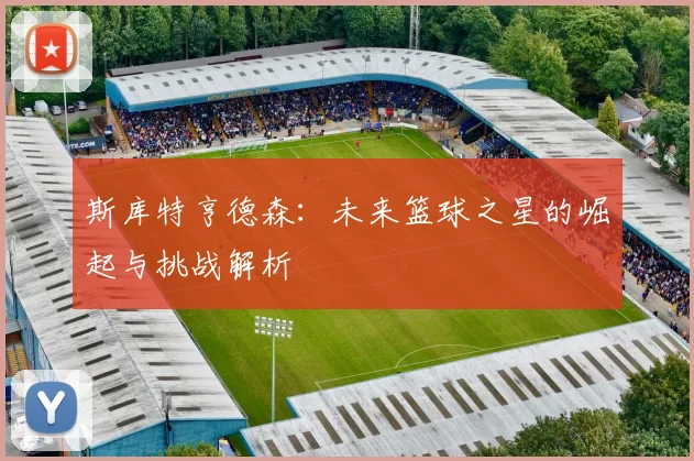 斯库特亨德森：未来篮球之星的崛起与挑战解析