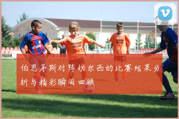 伯恩茅斯对阵切尔西的比赛结果分析与精彩瞬间回顾
